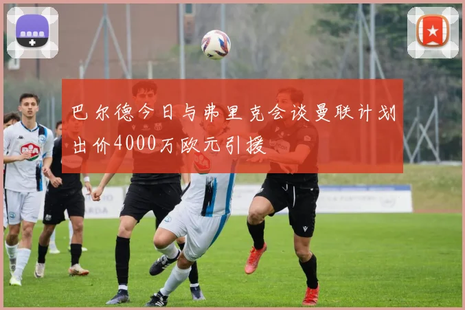 巴尔德今日与弗里克会谈曼联计划出价4000万欧元引援